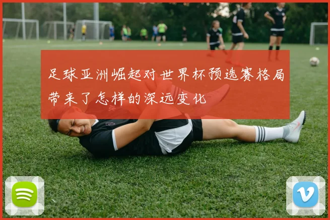 足球亚洲崛起对世界杯预选赛格局带来了怎样的深远变化