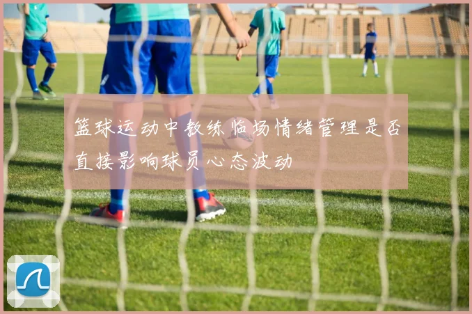 篮球运动中教练临场情绪管理是否直接影响球员心态波动