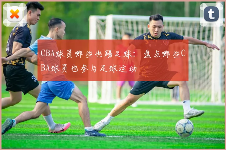 CBA球员哪些也踢足球：盘点哪些CBA球员也参与足球运动