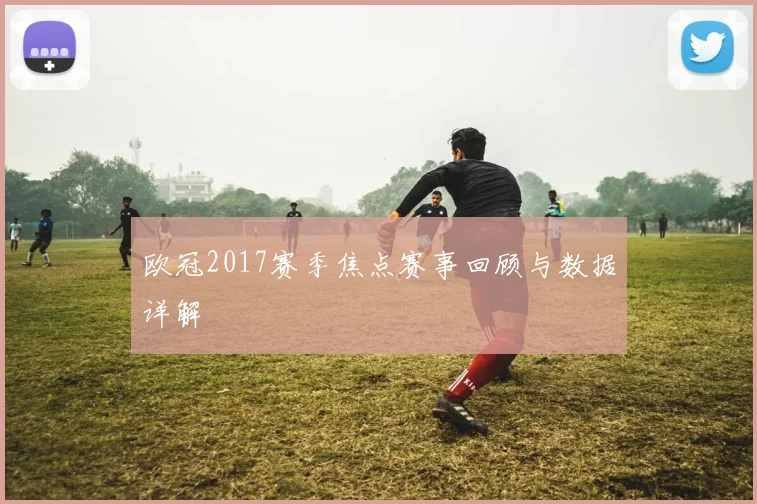 欧冠2017赛季焦点赛事回顾与数据详解