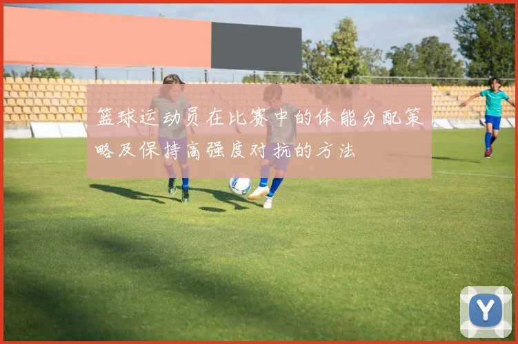 篮球运动员在比赛中的体能分配策略及保持高强度对抗的方法