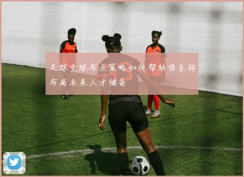 足球全球布点策略如何帮助俱乐部布局未来人才储备