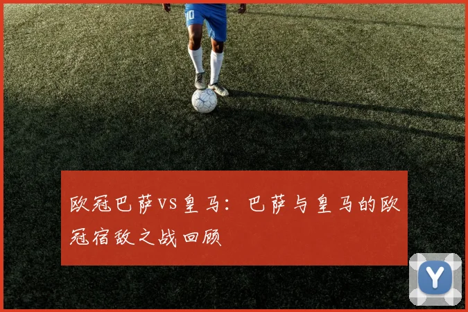 欧冠巴萨vs皇马：巴萨与皇马的欧冠宿敌之战回顾
